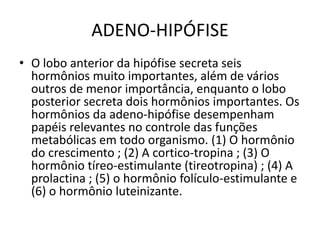 ADENO-HIPÓFISE
• O lobo anterior da hipófise secreta seis
hormônios muito importantes, além de vários
outros de menor importância, enquanto o lobo
posterior secreta dois hormônios importantes. Os
hormônios da adeno-hipófise desempenham
papéis relevantes no controle das funções
metabólicas em todo organismo. (1) O hormônio
do crescimento ; (2) A cortico-tropina ; (3) O
hormônio tíreo-estimulante (tireotropina) ; (4) A
prolactina ; (5) o hormônio folículo-estimulante e
(6) o hormônio luteinizante.
 