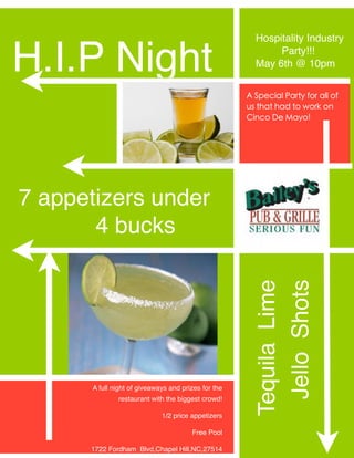 Hospitality Industry

H.I.P Night                                                  Party!!!
                                                        May 6th @ 10pm


                                                      A Special Party for all of
                                                      us that had to work on
                                                      Cinco De Mayo!




7 appetizers under
       4 bucks
                                                        Tequila Lime
                                                         Jello Shots


       A full night of giveaways and prizes for the
               restaurant with the biggest crowd!

                              1/2 price appetizers

                                        Free Pool

      1722 Fordham Blvd,Chapel Hill,NC,27514 
 