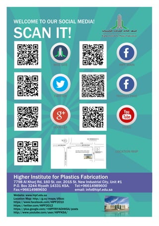 WELCOME TO OUR SOCIAL MEDIA!

SCAN IT!
WEB SITE

HIPF MAIN

TWITTER

TRAINEES PAGE

GOOGLE+

VIDEO

LOCATION MAP

Higher Institute for Plastics Fabrication

7798 Al Kharj Rd, 160 St. cor. 201S St. New Industrial City, Unit #1
P.O. Box 3244 Riyadh 14331 KSA. Tel:+96614989600
Fax:+96614989650
email: info@hipf.edu.sa
Website: www.hipf.edu.sa
Location Map: http://g.co/maps/d9zzc
https://www.facebook.com/HIPF2010
https://twitter.com/HIPF2012
https://plus.google.com/+HIPFRIYADHKSA/posts
http://www.youtube.com/user/HIPFKSA/

 