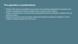 Pre-operative considerations
• Patients with active comorbidities may require more extensive preoperative evaluation and
medical management of these conditions prior to repair of their fracture.
• Unless contraindicated, thromboembolic prophylaxis should be instituted in patients who are
awaiting surgery.
• Aggressive pressure ulcer prevention measures should be employed in patients in whom
surgery is delayed beyond 24 to 48 hours.
 
