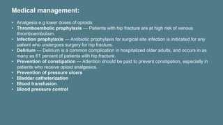 Medical management:
• Analgesia e.g lower doses of opioids
• Thromboembolic prophylaxis — Patients with hip fracture are at high risk of venous
thromboembolism.
• Infection prophylaxis — Antibiotic prophylaxis for surgical site infection is indicated for any
patient who undergoes surgery for hip fracture.
• Delirium — Delirium is a common complication in hospitalized older adults, and occurs in as
many as 61 percent of patients with hip fracture.
• Prevention of constipation — Attention should be paid to prevent constipation, especially in
patients who receive opioid analgesics.
• Prevention of pressure ulcers
• Bladder catheterization
• Blood transfusion
• Blood pressure control
 