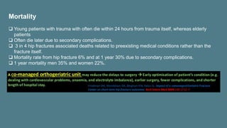 Mortality
 Young patients with trauma with often die within 24 hours from trauma itself, whereas elderly
patients
 Often die later due to secondary complications.
 3 in 4 hip fractures associated deaths related to preexisting medical conditions rather than the
fracture itself.
 Mortality rate from hip fracture 6% and at 1 year 30% due to secondary complications.
 1 year mortality men 35% and women 22%.
 