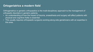 Ortogeriatrics a modern field
Orthogeriatrics or geriatric orthopaedics is the multi-disciplinary approach to the management of
orthopedic disorders in geriatric patients.
• An understanding of how the impact of trauma, anaesthesia and surgery will affect patients with
physical and cognitive frailty is essential.
• This usually requires orthopaedic surgeons working along side geriatricians with an expertise in
this area.
 