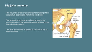 Hip joint anatomy
The hip joint is a "ball and socket" joint consisting of the
acetabulum (socket) and the femoral head (ball).
The femoral neck connects the femoral head to the
proximal portion of the femoral shaft and attaches to the
intertrochanteric region
The term "hip fracture" is applied to fractures in any of
these locations.
 