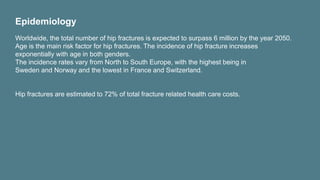 Epidemiology
Worldwide, the total number of hip fractures is expected to surpass 6 million by the year 2050.
Age is the main risk factor for hip fractures. The incidence of hip fracture increases
exponentially with age in both genders.
The incidence rates vary from North to South Europe, with the highest being in
Sweden and Norway and the lowest in France and Switzerland.
Hip fractures are estimated to 72% of total fracture related health care costs.
 