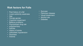 Risk factors for Falls
• Past history of a fall
• Lower-extremity weakness
• Age
• Female gender
• Cognitive impairment
• Balance problems
• Psychotropic drug use
• polypharmacy
• Arthritis
• History of stroke
• Orthostatic hypotension
• Dizziness
• Anemia
• Syncope
• Parkinson disease
• Visual impairment
• Alcohol use
• Diabetes
 