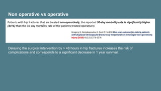 Non operative vs operative
Delaying the surgical intervention by > 48 hours in hip fractures increases the risk of
complications and corresponds to a significant decrease in 1 year survival.
 