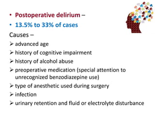 • Postoperative delirium –
• 13.5% to 33% of cases
Causes –
 advanced age
 history of cognitive impairment
 history of alcohol abuse
 preoperative medication (special attention to
unrecognized benzodiazepine use)
 type of anesthetic used during surgery
 infection
 urinary retention and fluid or electrolyte disturbance
 