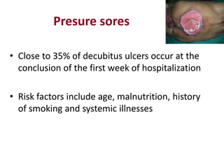 Presure sores
• Close to 35% of decubitus ulcers occur at the
conclusion of the first week of hospitalization
• Risk factors include age, malnutrition, history
of smoking and systemic illnesses
 