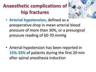 Anaesthetic complications of
hip fractures
• Arterial hypotension, defined as a
preoperative drop in mean arterial blood
pressure of more than 30%, or a presurgical
pressure reading of 60-70 mmHg
• Arterial hypotension has been reported in
15%-33% of patients during the first 20 min
after spinal anesthesia induction
 