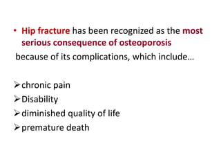 • Hip fracture has been recognized as the most
serious consequence of osteoporosis
because of its complications, which include…
chronic pain
Disability
diminished quality of life
premature death
 