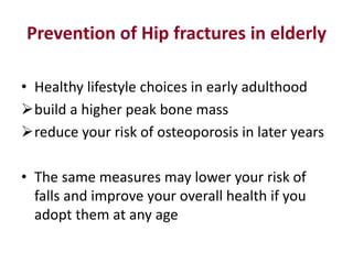 Prevention of Hip fractures in elderly
• Healthy lifestyle choices in early adulthood
build a higher peak bone mass
reduce your risk of osteoporosis in later years
• The same measures may lower your risk of
falls and improve your overall health if you
adopt them at any age
 