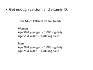 • Get enough calcium and vitamin D.
How Much Calcium Do You Need?
Women
Age 50 & younger - 1,000 mg daily
Age 51 & older - 1,200 mg daily
Men
Age 70 & younger - 1,000 mg daily
Age 71 & older - 1,200 mg daily
 