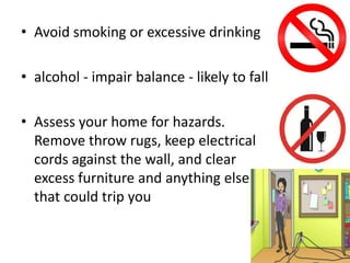 • Avoid smoking or excessive drinking
• alcohol - impair balance - likely to fall
• Assess your home for hazards.
Remove throw rugs, keep electrical
cords against the wall, and clear
excess furniture and anything else
that could trip you
 
