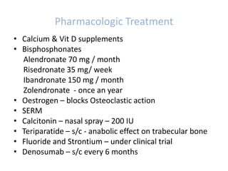 Pharmacologic Treatment
• Calcium & Vit D supplements
• Bisphosphonates
Alendronate 70 mg / month
Risedronate 35 mg/ week
Ibandronate 150 mg / month
Zolendronate - once an year
• Oestrogen – blocks Osteoclastic action
• SERM
• Calcitonin – nasal spray – 200 IU
• Teriparatide – s/c - anabolic effect on trabecular bone
• Fluoride and Strontium – under clinical trial
• Denosumab – s/c every 6 months
 