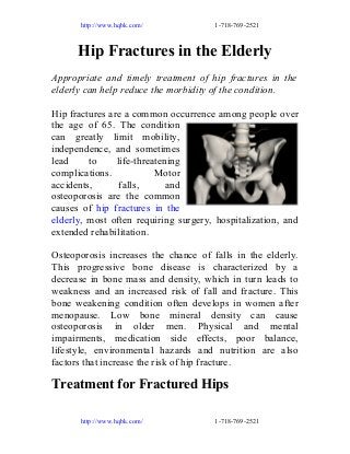 http://www.hqbk.com/

1-718-769-2521

Hip Fractures in the Elderly
Appropriate and timely treatment of hip fractures in the
elderly can help reduce the morbidity of the condition.
Hip fractures are a common occurrence among people over
the age of 65. The condition
can greatly limit mobility,
independence, and sometimes
lead
to
life-threatening
complications.
Motor
accidents,
falls,
and
osteoporosis are the common
causes of hip fractures in the
elderly, most often requiring surgery, hospitalization, and
extended rehabilitation.
Osteoporosis increases the chance of falls in the elderly.
This progressive bone disease is characterized by a
decrease in bone mass and density, which in turn leads to
weakness and an increased risk of fall and fracture. This
bone weakening condition often develops in women after
menopause. Low bone mineral density can cause
osteoporosis in older men. Physical and mental
impairments, medication side effects, poor balance,
lifestyle, environmental hazards and nutrition are also
factors that increase the risk of hip fracture.

Treatment for Fractured Hips
http://www.hqbk.com/

1-718-769-2521

 