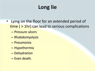 Long lie
• Lying on the floor for an extended period of
time ( > 1hr) can lead to serious complications
– Pressure ulcers
– Rhabdomyolysis
– Pneumonia
– Hypothermia
– Dehydration
– Even death.
 