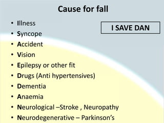 Cause for fall
• Illness
• Syncope
• Accident
• Vision
• Epilepsy or other fit
• Drugs (Anti hypertensives)
• Dementia
• Anaemia
• Neurological –Stroke , Neuropathy
• Neurodegenerative – Parkinson’s
I SAVE DAN
 