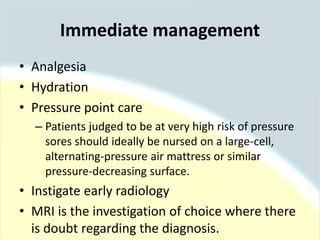 • Analgesia
• Hydration
• Pressure point care
– Patients judged to be at very high risk of pressure
sores should ideally be nursed on a large-cell,
alternating-pressure air mattress or similar
pressure-decreasing surface.
• Instigate early radiology
• MRI is the investigation of choice where there
is doubt regarding the diagnosis.
Immediate management
 