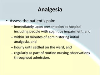 Analgesia
• Assess the patient's pain:
– immediately upon presentation at hospital
including people with cognitive impairment, and
– within 30 minutes of administering initial
analgesia, and
– hourly until settled on the ward, and
– regularly as part of routine nursing observations
throughout admission.
 