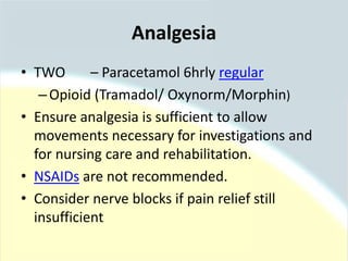 Analgesia
• TWO – Paracetamol 6hrly regular
–Opioid (Tramadol/ Oxynorm/Morphin)
• Ensure analgesia is sufficient to allow
movements necessary for investigations and
for nursing care and rehabilitation.
• NSAIDs are not recommended.
• Consider nerve blocks if pain relief still
insufficient
 