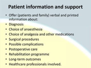 Patient information and support
• Offer (patients and family) verbal and printed
information about:
• Diagnosis
• Choice of anaesthesia
• Choice of analgesia and other medications
• Surgical procedures
• Possible complications
• Postoperative care
• Rehabilitation programme
• Long-term outcomes
• Healthcare professionals involved.
 