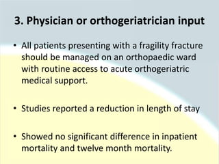 3. Physician or orthogeriatrician input
• All patients presenting with a fragility fracture
should be managed on an orthopaedic ward
with routine access to acute orthogeriatric
medical support.
• Studies reported a reduction in length of stay
• Showed no significant difference in inpatient
mortality and twelve month mortality.
 