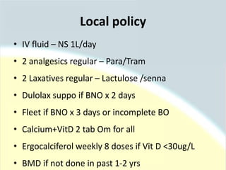 Local policy
• IV fluid – NS 1L/day
• 2 analgesics regular – Para/Tram
• 2 Laxatives regular – Lactulose /senna
• Dulolax suppo if BNO x 2 days
• Fleet if BNO x 3 days or incomplete BO
• Calcium+VitD 2 tab Om for all
• Ergocalciferol weekly 8 doses if Vit D <30ug/L
• BMD if not done in past 1-2 yrs
 