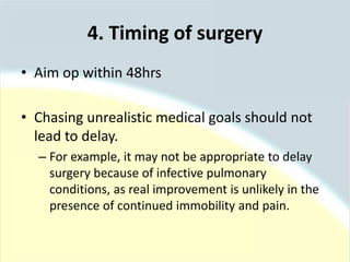 4. Timing of surgery
• Aim op within 48hrs
• Chasing unrealistic medical goals should not
lead to delay.
– For example, it may not be appropriate to delay
surgery because of infective pulmonary
conditions, as real improvement is unlikely in the
presence of continued immobility and pain.
 