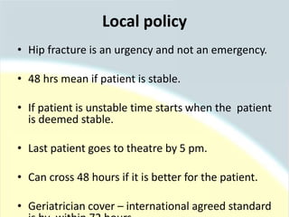 Local policy
• Hip fracture is an urgency and not an emergency.
• 48 hrs mean if patient is stable.
• If patient is unstable time starts when the patient
is deemed stable.
• Last patient goes to theatre by 5 pm.
• Can cross 48 hours if it is better for the patient.
• Geriatrician cover – international agreed standard
 