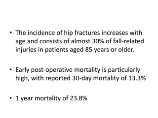 • The incidence of hip fractures increases with
age and consists of almost 30% of fall-related
injuries in patients aged 85 years or older.
• Early post-operative mortality is particularly
high, with reported 30-day mortality of 13.3%
• 1 year mortality of 23.8%
 