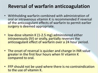 • Withholding warfarin combined with administration of
oral or intravenous vitamin K is recommended if reversal
of the anticoagulant effects of warfarin to permit earlier
surgery is deemed appropriate.
• low-dose vitamin K (1-2.5 mg) administered either
intravenously (IV) or orally, partially reverses the
anticoagulant effect of warfarin over a 24 hour period.
• The onset of reversal is quicker and change in INR value
greater in the first four hours when IV vitamin K
compared to oral.
• FFP should not be used where there is no contraindication
to the use of vitamin K.
Reversal of warfarin anticoagulation
 