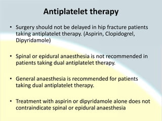 • Surgery should not be delayed in hip fracture patients
taking antiplatelet therapy. (Aspirin, Clopidogrel,
Dipyridamole)
• Spinal or epidural anaesthesia is not recommended in
patients taking dual antiplatelet therapy.
• General anaesthesia is recommended for patients
taking dual antiplatelet therapy.
• Treatment with aspirin or dipyridamole alone does not
contraindicate spinal or epidural anaesthesia
Antiplatelet therapy
 