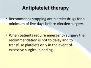 • Recommends stopping antiplatelet drugs for a
minimum of five days before elective surgery.
• When patients require emergency surgery the
recommendation is not to delay and to
transfuse platelets only in the event of
excessive surgical bleeding.
Antiplatelet therapy
 