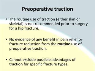 • The routine use of traction (either skin or
skeletal) is not recommended prior to surgery
for a hip fracture.
• No evidence of any benefit in pain relief or
fracture reduction from the routine use of
preoperative traction.
• Cannot exclude possible advantages of
traction for specific fracture types.
Preoperative traction
 