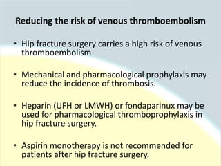 • Hip fracture surgery carries a high risk of venous
thromboembolism
• Mechanical and pharmacological prophylaxis may
reduce the incidence of thrombosis.
• Heparin (UFH or LMWH) or fondaparinux may be
used for pharmacological thromboprophylaxis in
hip fracture surgery.
• Aspirin monotherapy is not recommended for
patients after hip fracture surgery.
Reducing the risk of venous thromboembolism
 