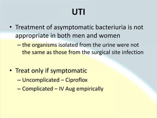 • Treatment of asymptomatic bacteriuria is not
appropriate in both men and women
– the organisms isolated from the urine were not
the same as those from the surgical site infection
• Treat only if symptomatic
– Uncomplicated – Ciproflox
– Complicated – IV Aug empirically
UTI
 
