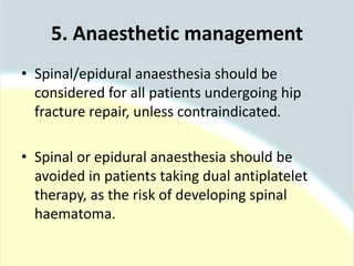 • Spinal/epidural anaesthesia should be
considered for all patients undergoing hip
fracture repair, unless contraindicated.
• Spinal or epidural anaesthesia should be
avoided in patients taking dual antiplatelet
therapy, as the risk of developing spinal
haematoma.
5. Anaesthetic management
 