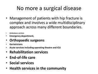 No more a surgical disease
• Management of patients with hip fracture is
complex and involves a wide multidisciplinary
approach across many different boundaries.
• Ambulance services
• Emergency department,
• Orthopaedic surgeons
• Geriatricians
• Acute services including operating theatre and ICU
• Rehabilitation services
• End-of-life care
• Social services
• Health services in the community
 