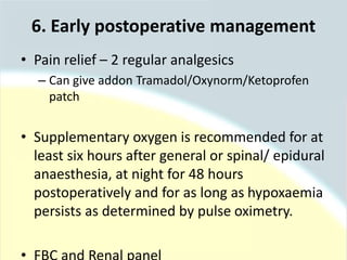 • Pain relief – 2 regular analgesics
– Can give addon Tramadol/Oxynorm/Ketoprofen
patch
• Supplementary oxygen is recommended for at
least six hours after general or spinal/ epidural
anaesthesia, at night for 48 hours
postoperatively and for as long as hypoxaemia
persists as determined by pulse oximetry.
6. Early postoperative management
 