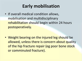 • If overall medical condition allows,
mobilisation and multidisciplinary
rehabilitation should begin within 24 hours
postoperatively.
• Weight bearing on the injured leg should be
allowed, unless there is concern about quality
of the hip fracture repair (eg poor bone stock
or comminuted fracture).
Early mobilisation
 
