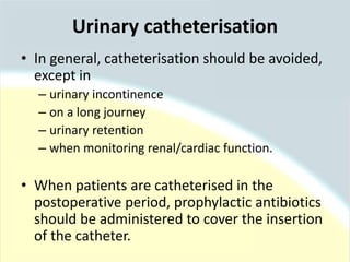• In general, catheterisation should be avoided,
except in
– urinary incontinence
– on a long journey
– urinary retention
– when monitoring renal/cardiac function.
• When patients are catheterised in the
postoperative period, prophylactic antibiotics
should be administered to cover the insertion
of the catheter.
Urinary catheterisation
 