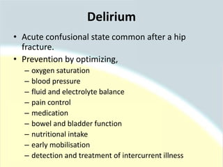 • Acute confusional state common after a hip
fracture.
• Prevention by optimizing,
– oxygen saturation
– blood pressure
– fluid and electrolyte balance
– pain control
– medication
– bowel and bladder function
– nutritional intake
– early mobilisation
– detection and treatment of intercurrent illness
Delirium
 