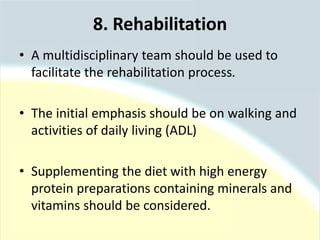 • A multidisciplinary team should be used to
facilitate the rehabilitation process.
• The initial emphasis should be on walking and
activities of daily living (ADL)
• Supplementing the diet with high energy
protein preparations containing minerals and
vitamins should be considered.
8. Rehabilitation
 