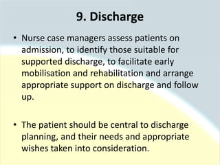 • Nurse case managers assess patients on
admission, to identify those suitable for
supported discharge, to facilitate early
mobilisation and rehabilitation and arrange
appropriate support on discharge and follow
up.
• The patient should be central to discharge
planning, and their needs and appropriate
wishes taken into consideration.
9. Discharge
 