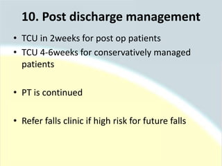 • TCU in 2weeks for post op patients
• TCU 4-6weeks for conservatively managed
patients
• PT is continued
• Refer falls clinic if high risk for future falls
10. Post discharge management
 
