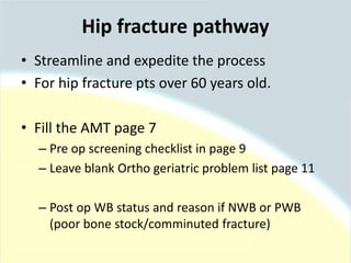 • Streamline and expedite the process
• For hip fracture pts over 60 years old.
• Fill the AMT page 7
– Pre op screening checklist in page 9
– Leave blank Ortho geriatric problem list page 11
– Post op WB status and reason if NWB or PWB
(poor bone stock/comminuted fracture)
Hip fracture pathway
 