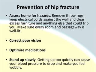 • Assess home for hazards. Remove throw rugs,
keep electrical cords against the wall and clear
excess furniture and anything else that could trip
you. Make sure every room and passageway is
well-lit.
• Correct poor vision
• Optimize medications
• Stand up slowly. Getting up too quickly can cause
your blood pressure to drop and make you feel
wobbly.
Prevention of hip fracture
 