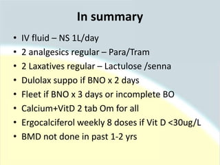 In summary
• IV fluid – NS 1L/day
• 2 analgesics regular – Para/Tram
• 2 Laxatives regular – Lactulose /senna
• Dulolax suppo if BNO x 2 days
• Fleet if BNO x 3 days or incomplete BO
• Calcium+VitD 2 tab Om for all
• Ergocalciferol weekly 8 doses if Vit D <30ug/L
• BMD not done in past 1-2 yrs
 