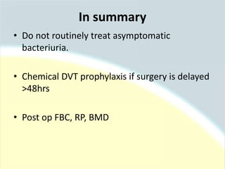 • Do not routinely treat asymptomatic
bacteriuria.
• Chemical DVT prophylaxis if surgery is delayed
>48hrs
• Post op FBC, RP, BMD
In summary
 